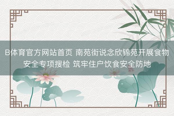 B体育官方网站首页 南苑街说念欣锦苑开展食物安全专项搜检 筑牢住户饮食安全防地