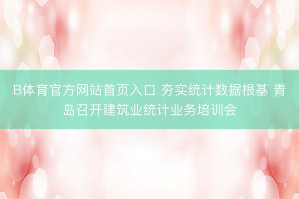 B体育官方网站首页入口 夯实统计数据根基 青岛召开建筑业统计业务培训会