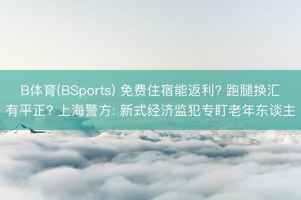 B体育(BSports) 免费住宿能返利? 跑腿换汇有平正? 上海警方: 新式经济监犯专盯老年东谈主