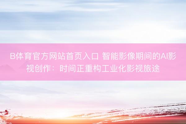 B体育官方网站首页入口 智能影像期间的AI影视创作：时间正重构工业化影视旅途