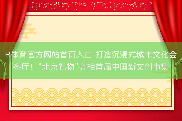 B体育官方网站首页入口 打造沉浸式城市文化会客厅！“北京礼物”亮相首届中国新文创市集