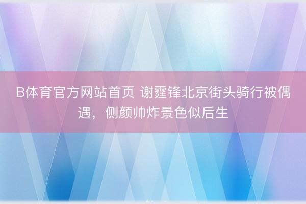 B体育官方网站首页 谢霆锋北京街头骑行被偶遇，侧颜帅炸景色似后生