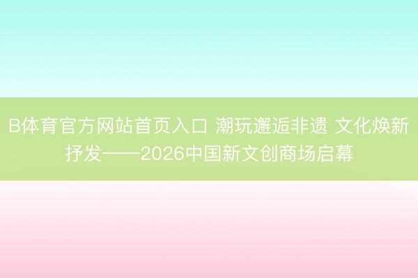 B体育官方网站首页入口 潮玩邂逅非遗 文化焕新抒发——2026中国新文创商场启幕