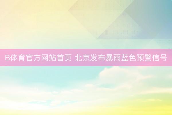 B体育官方网站首页 北京发布暴雨蓝色预警信号