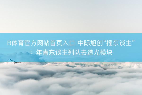 B体育官方网站首页入口 中际旭创“摇东谈主”:年青东谈主列队去造光模块