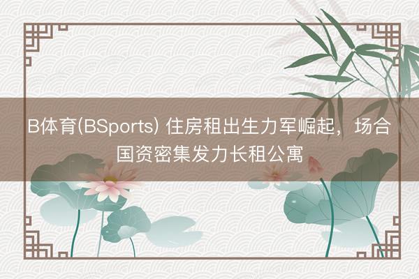 B体育(BSports) 住房租出生力军崛起，场合国资密集发力长租公寓