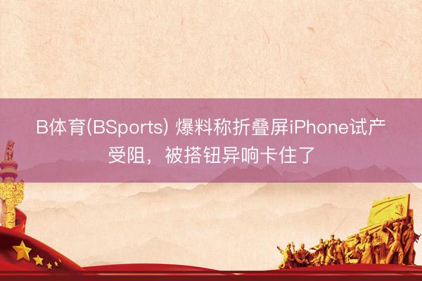 B体育(BSports) 爆料称折叠屏iPhone试产受阻，被搭钮异响卡住了