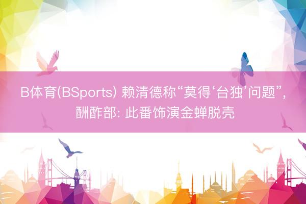 B体育(BSports) 赖清德称“莫得‘台独’问题”, 酬