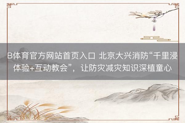 B体育官方网站首页入口 北京大兴消防“千里浸体验+互动教会”，让防灾减灾知识深植童心