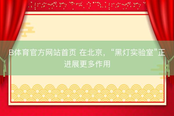 B体育官方网站首页 在北京，“黑灯实验室”正进展更多作用