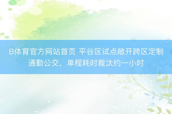 B体育官方网站首页 平谷区试点敞开跨区定制通勤公交，单程耗时裁汰约一小时
