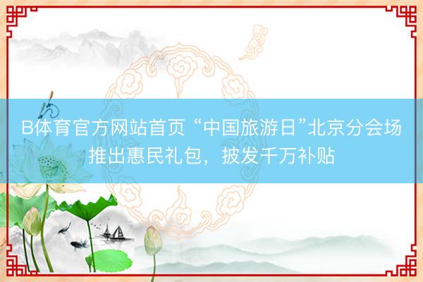 B体育官方网站首页 “中国旅游日”北京分会场推出惠民礼包，披发千万补贴