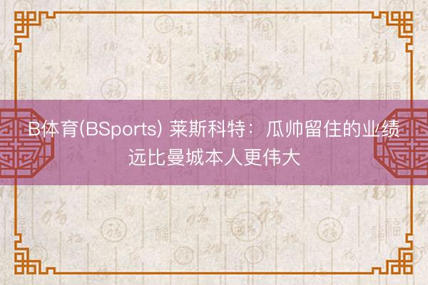 B体育(BSports) 莱斯科特：瓜帅留住的业绩远比曼城本人更伟大