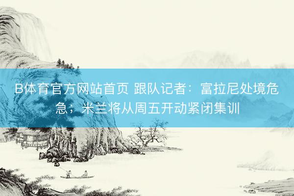 B体育官方网站首页 跟队记者：富拉尼处境危急；米兰将从周五开动紧闭集训