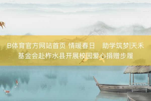 B体育官方网站首页 情暖春日・助学筑梦|天禾基金会赴柞水县开展校园爱心捐赠步履