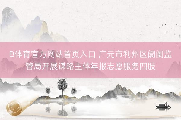 B体育官方网站首页入口 广元市利州区阛阓监管局开展谋略主体年报志愿服务四肢
