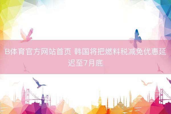 B体育官方网站首页 韩国将把燃料税减免优惠延迟至7月底