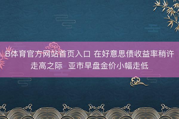 B体育官方网站首页入口 在好意思债收益率稍许走高之际  亚市早盘金价小幅走低