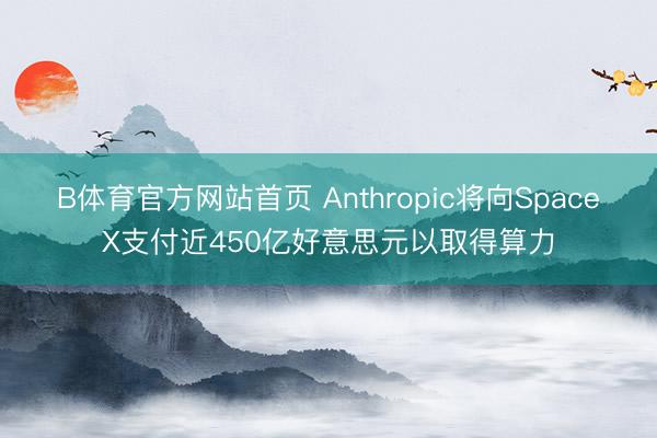 B体育官方网站首页 Anthropic将向SpaceX支付近450亿好意思元以取得算力