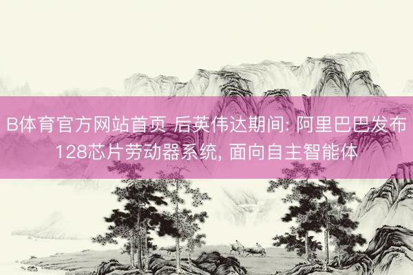 B体育官方网站首页 后英伟达期间: 阿里巴巴发布128芯片劳动器系统， 面向自主智能体