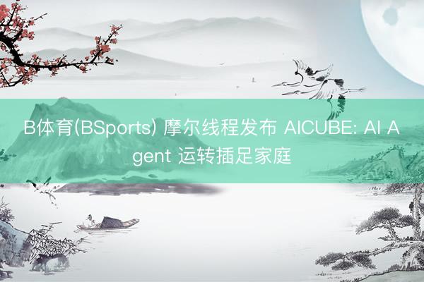 B体育(BSports) 摩尔线程发布 AICUBE: AI Agent 运转插足家庭