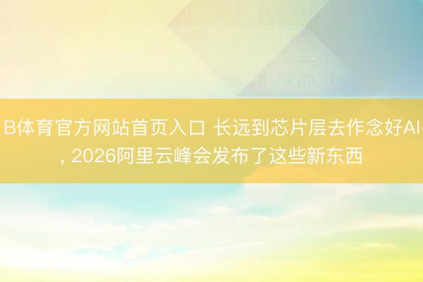 B体育官方网站首页入口 长远到芯片层去作念好AI， 2026阿里云峰会发布了这些新东西