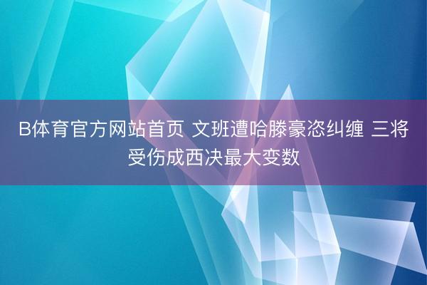 B体育官方网站首页 文班遭哈滕豪恣纠缠 三将受伤成西决最大变数