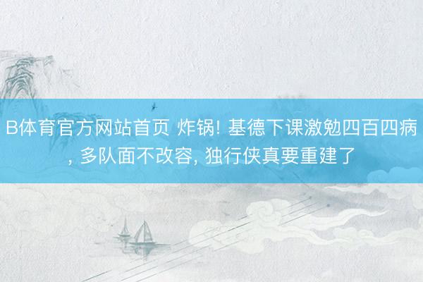 B体育官方网站首页 炸锅! 基德下课激勉四百四病， 多队面不改容， 独行侠真要重建了
