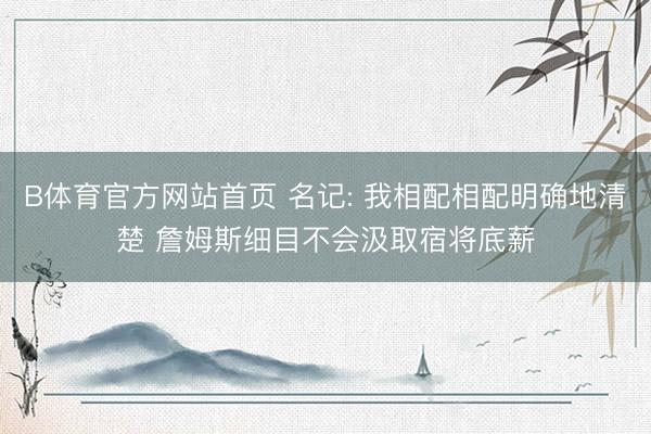 B体育官方网站首页 名记: 我相配相配明确地清楚 詹姆斯细目不会汲取宿将底薪