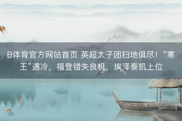 B体育官方网站首页 英超太子团扫地俱尽！“寒王”遇冷，福登错失良机，埃泽奏凯上位