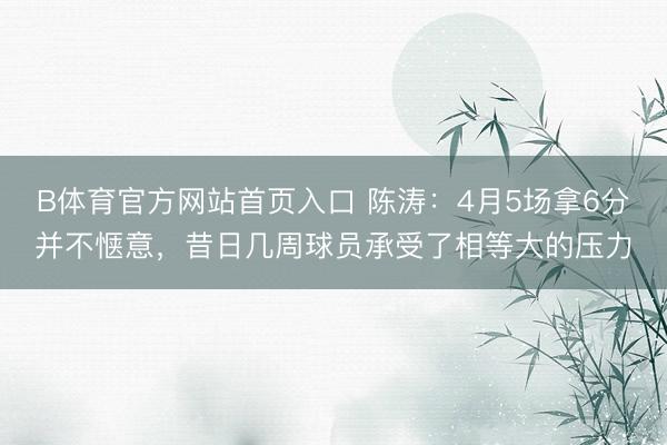 B体育官方网站首页入口 陈涛：4月5场拿6分并不惬意，昔日几周球员承受了相等大的压力