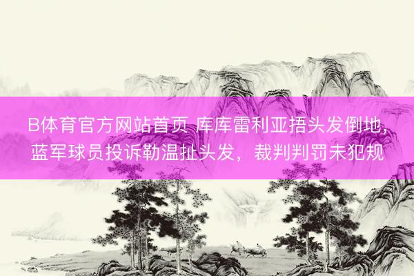 B体育官方网站首页 库库雷利亚捂头发倒地，蓝军球员投诉勒温扯头发，裁判判罚未犯规