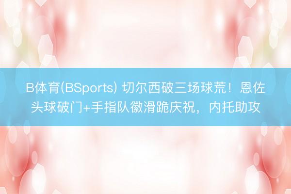 B体育(BSports) 切尔西破三场球荒！恩佐头球破门+手指队徽滑跪庆祝，内托助攻