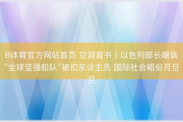 B体育官方网站首页 空洞音书丨以色列部长嘲讽“全球坚强船队”被扣东谈主员 国际社会粗俗月旦