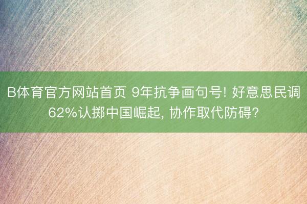 B体育官方网站首页 9年抗争画句号! 好意思民调62%认掷中国崛起， 协作取代防碍?