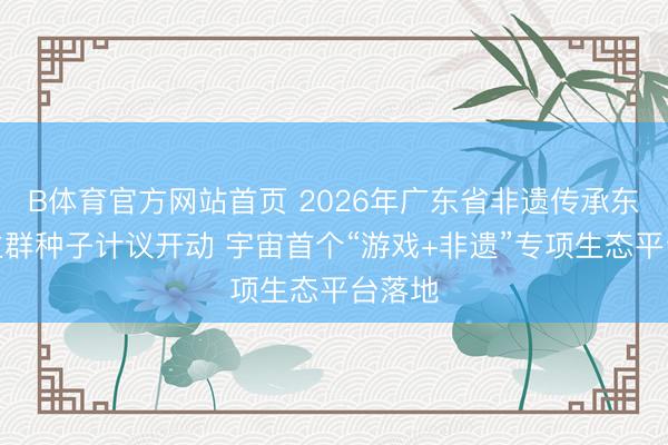 B体育官方网站首页 2026年广东省非遗传承东说念主群种子计议开动 宇宙首个“游戏+非遗”专项生态平台落地
