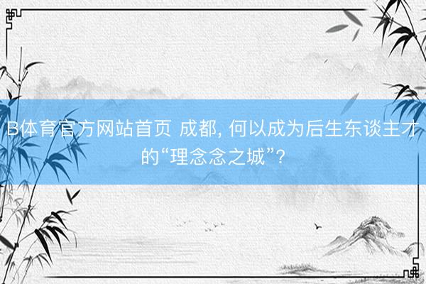 B体育官方网站首页 成都， 何以成为后生东谈主才的“理念念之城”?