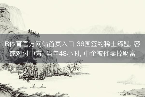 B体育官方网站首页入口 36国签约稀土缔盟， 容或对付中方， 当年48小时， 中企被催卖掉财富
