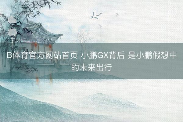 B体育官方网站首页 小鹏GX背后 是小鹏假想中的未来出行