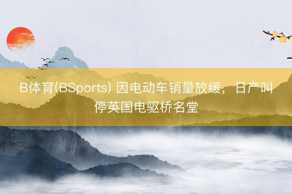 B体育(BSports) 因电动车销量放缓，日产叫停英国电驱桥名堂
