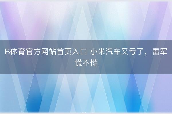 B体育官方网站首页入口 小米汽车又亏了，雷军慌不慌