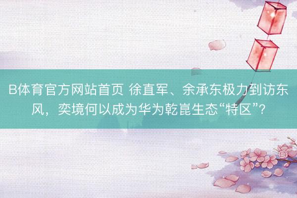 B体育官方网站首页 徐直军、余承东极力到访东风，奕境何以成为华为乾崑生态“特区”？