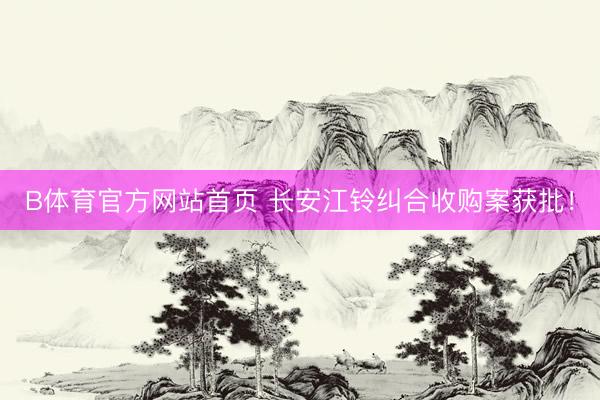 B体育官方网站首页 长安江铃纠合收购案获批!
