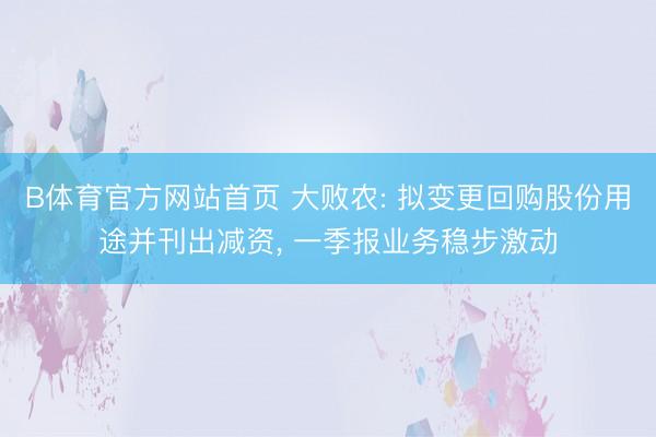 B体育官方网站首页 大败农: 拟变更回购股份用途并刊出减资, 一季报业务稳步激动