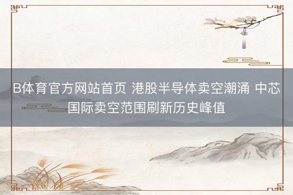 B体育官方网站首页 港股半导体卖空潮涌 中芯国际卖空范围刷新历史峰值