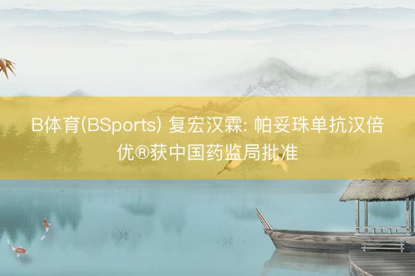 B体育(BSports) 复宏汉霖: 帕妥珠单抗汉倍优®获中国药监局批准