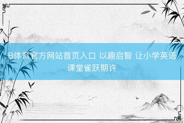 B体育官方网站首页入口 以趣启智 让小学英语课堂雀跃期许