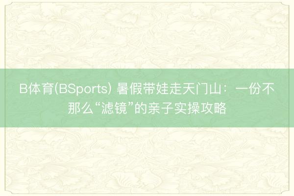 B体育(BSports) 暑假带娃走天门山:一份不那么“滤镜”的亲子实操攻略
