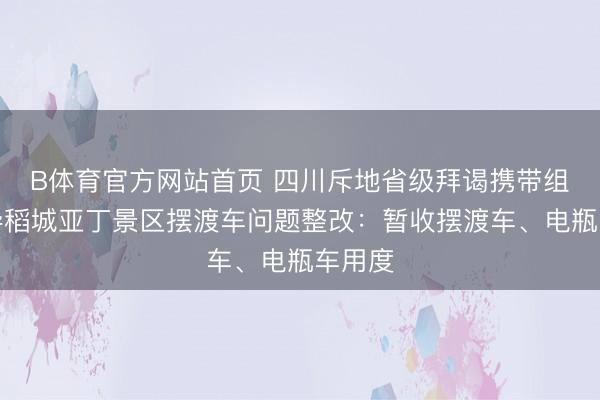 B体育官方网站首页 四川斥地省级拜谒携带组，督导稻城亚丁景区摆渡车问题整改：暂收摆渡车、电瓶车用度