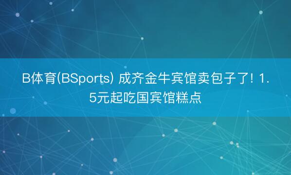 B体育(BSports) 成齐金牛宾馆卖包子了! 1.5元起吃国宾馆糕点